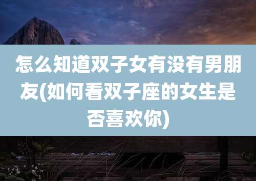 怎么知道双子女有没有男朋友(如何看双子座的女生是否喜欢你)