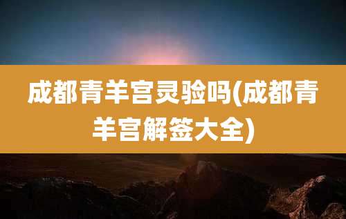 成都青羊宫灵验吗(成都青羊宫解签大全)