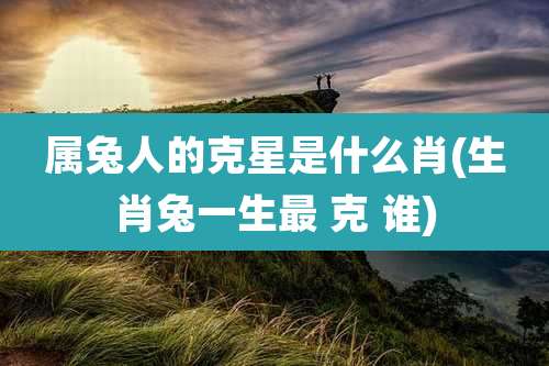 属兔人的克星是什么肖(生肖兔一生最 克 谁)