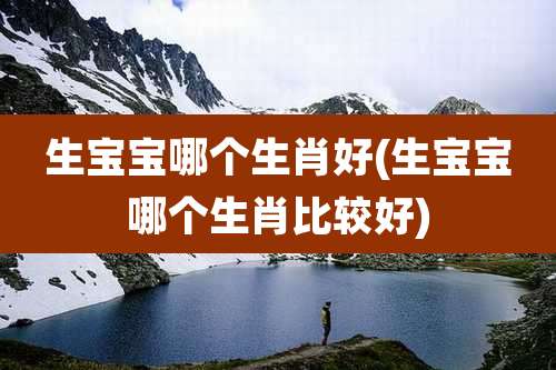 生宝宝哪个生肖好(生宝宝哪个生肖比较好)