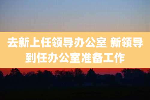 去新上任领导办公室 新领导到任办公室准备工作