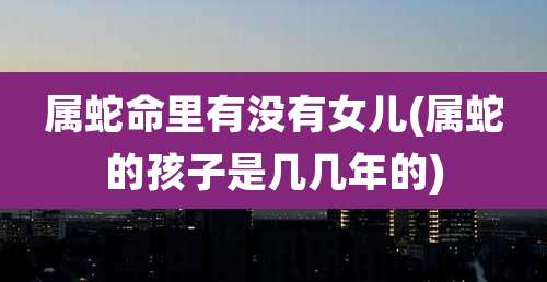 属蛇命里有没有女儿(属蛇的孩子是几几年的)