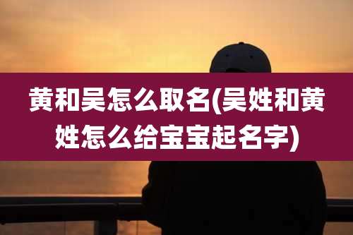 黄和吴怎么取名(吴姓和黄姓怎么给宝宝起名字)