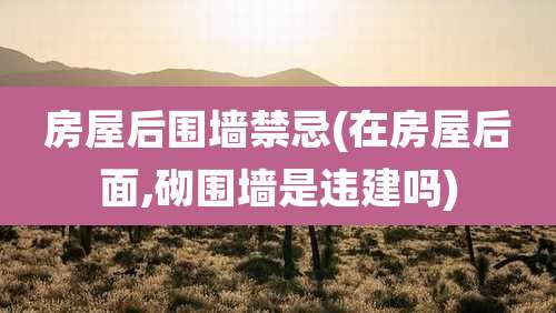 房屋后围墙禁忌(在房屋后面,砌围墙是违建吗)