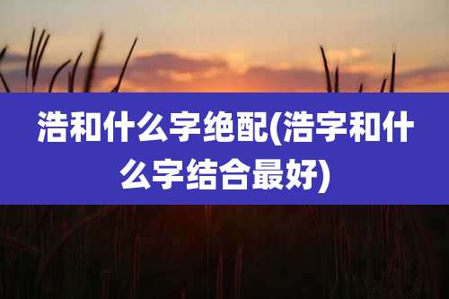 浩和什么字绝配(浩字和什么字结合最好)