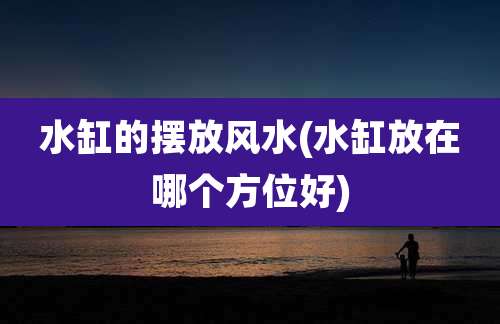 水缸的摆放风水(水缸放在哪个方位好)