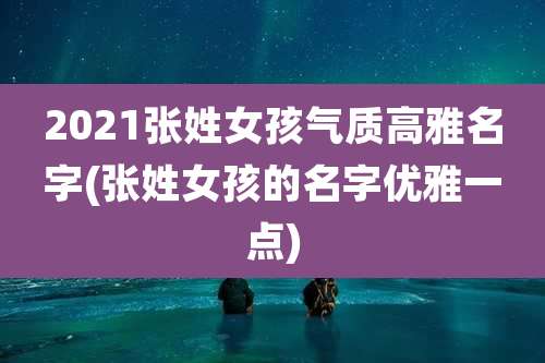 2021张姓女孩气质高雅名字(张姓女孩的名字优雅一点)
