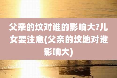 父亲的坟对谁的影响大?儿女要注意(父亲的坟地对谁影响大)