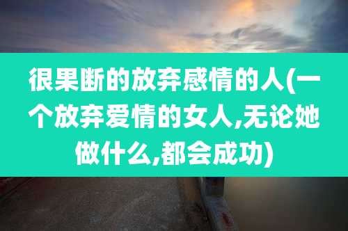 很果断的放弃感情的人(一个放弃爱情的女人,无论她做什么,都会成功)