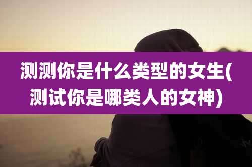 测测你是什么类型的女生(测试你是哪类人的女神)