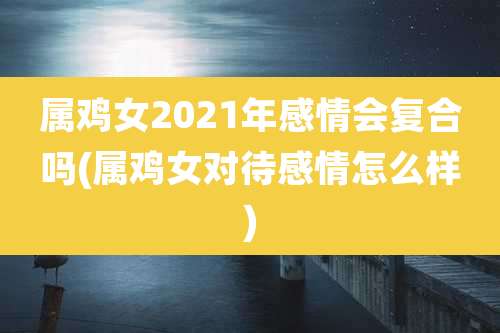 属鸡女2021年感情会复合吗(属鸡女对待感情怎么样)