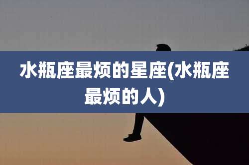 水瓶座最烦的星座(水瓶座最烦的人)