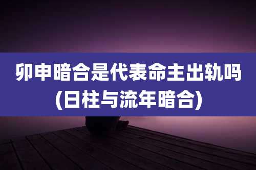 卯申暗合是代表命主出轨吗(日柱与流年暗合)