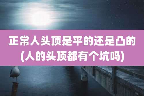 正常人头顶是平的还是凸的(人的头顶都有个坑吗)