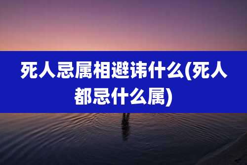 死人忌属相避讳什么(死人都忌什么属)