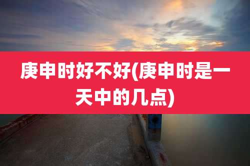 庚申时好不好(庚申时是一天中的几点)