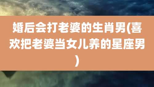 婚后会打老婆的生肖男(喜欢把老婆当女儿养的星座男)