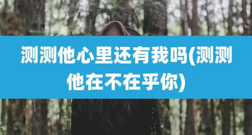 测测他心里还有我吗(测测他在不在乎你)