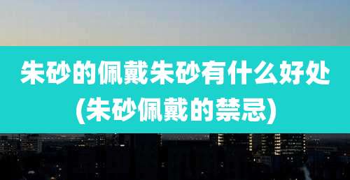 朱砂的佩戴朱砂有什么好处(朱砂佩戴的禁忌)