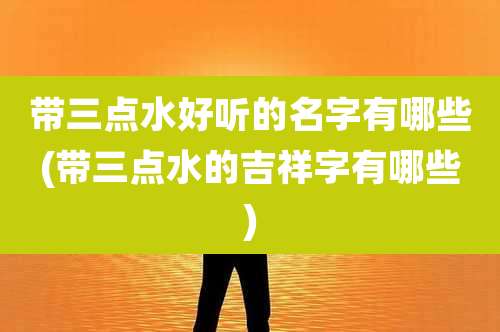 带三点水好听的名字有哪些(带三点水的吉祥字有哪些)