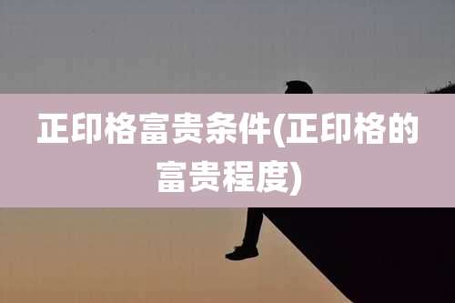正印格富贵条件(正印格的富贵程度)