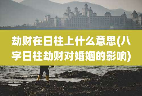 劫财在日柱上什么意思(八字日柱劫财对婚姻的影响)