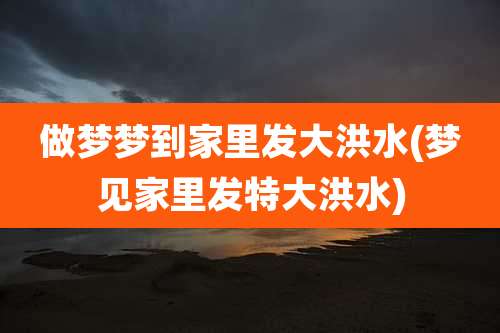 做梦梦到家里发大洪水(梦见家里发特大洪水)