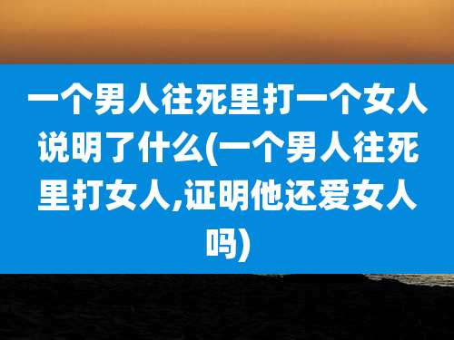 一个男人往死里打一个女人说明了什么(一个男人往死里打女人,证明他还***吗)