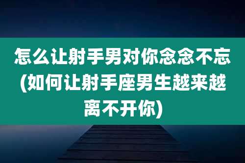 怎么让射手男对你念念不忘(如何让射手座男生越来越离不开你)
