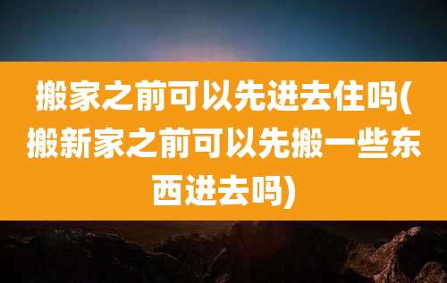 搬家之前可以先进去住吗(搬新家之前可以先搬一些东西进去吗)