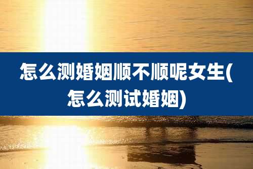 怎么测婚姻顺不顺呢女生(怎么测试婚姻)