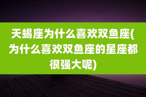天蝎座为什么喜欢双鱼座(为什么喜欢双鱼座的星座都很强大呢)