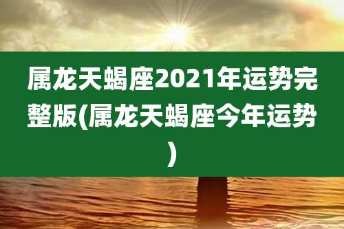 属龙天蝎座2021年运势完整版(属龙天蝎座今年运势)