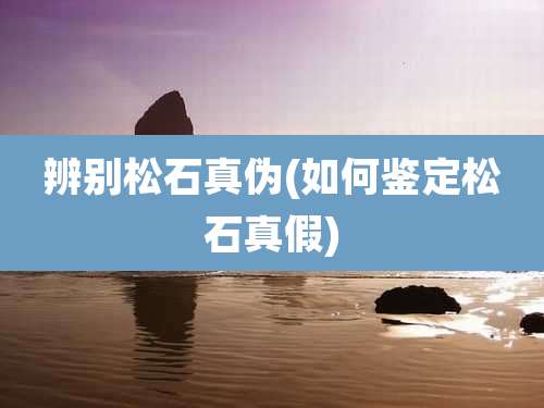 辨别松石真伪(如何鉴定松石真假)