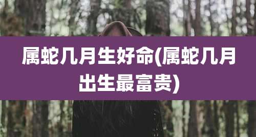 属蛇几月生好命(属蛇几月出生最富贵)