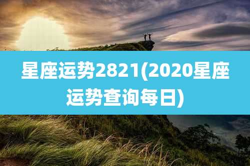 星座运势2821(2020星座运势查询每日)