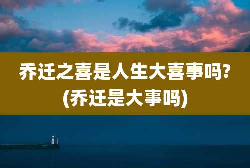 乔迁之喜是人生大喜事吗?(乔迁是大事吗)