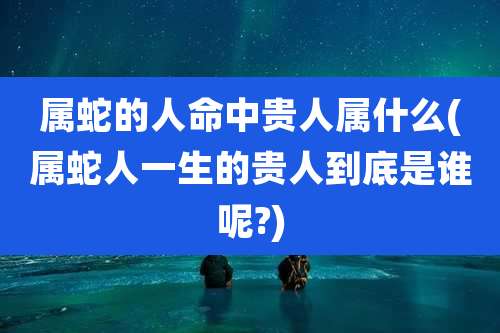 属蛇的人命中贵人属什么(属蛇人一生的贵人到底是谁呢?)