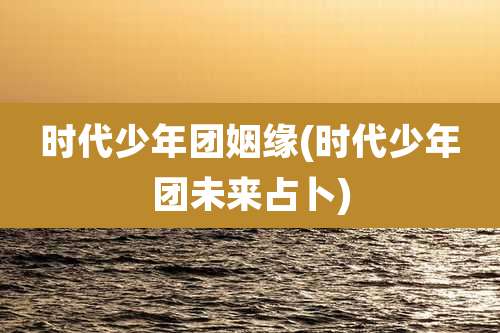 时代少年团姻缘(时代少年团未来占卜)