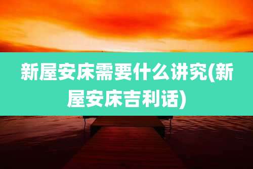 新屋安床需要什么讲究(新屋安床吉利话)