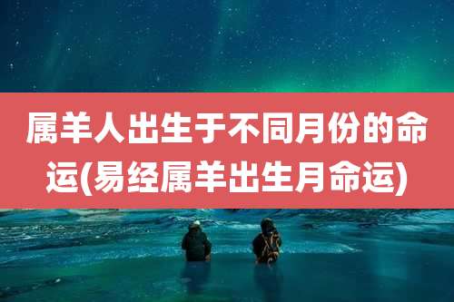 属羊人出生于不同月份的命运(易经属羊出生月命运)