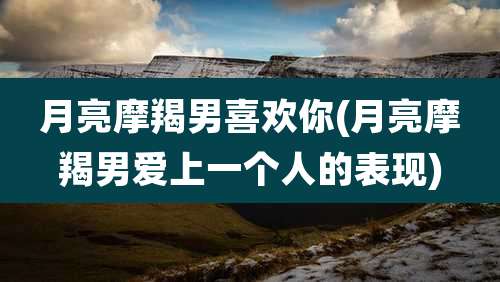 月亮摩羯男喜欢你(月亮摩羯男爱上一个人的表现)