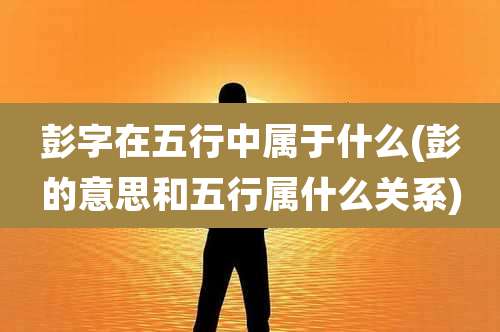 彭字在五行中属于什么(彭的意思和五行属什么关系)