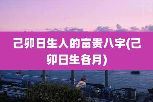 己卯日生人的富贵八字(己卯日生各月)