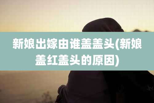 新娘出嫁由谁盖盖头(新娘盖红盖头的原因)