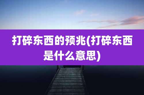 打碎东西的预兆(打碎东西是什么意思)