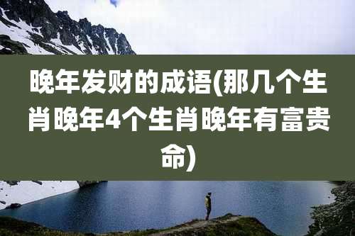 晚年发财的成语(那几个生肖晚年4个生肖晚年有富贵命)