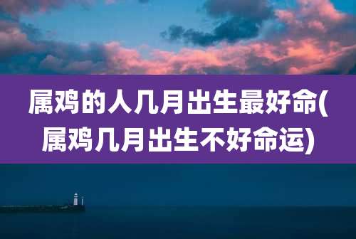 属鸡的人几月出生最好命(属鸡几月出生不好命运)