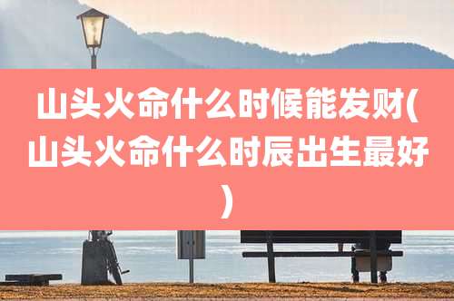 山头火命什么时候能发财(山头火命什么时辰出生最好)