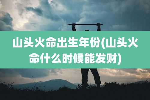 山头火命出生年份(山头火命什么时候能发财)